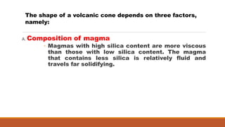A. Composition of magma
◦ Magmas with high silica content are more viscous
than those with low silica content. The magma
that contains less silica is relatively fluid and
travels far solidifying.
The shape of a volcanic cone depends on three factors,
namely:
 