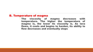B. Temperature of magma
◦ The viscosity of magma decreases with
temperature. The higher the temperature of
magma is, the lower its viscosity is. As lava
flows, it cools and begins to harden, its ability to
flow decreases and eventually stops
 