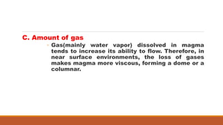 C. Amount of gas
◦ Gas(mainly water vapor) dissolved in magma
tends to increase its ability to flow. Therefore, in
near surface environments, the loss of gases
makes magma more viscous, forming a dome or a
columnar.
 