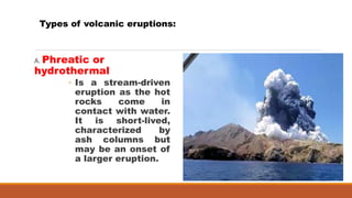 A. Phreatic or
hydrothermal
◦ Is a stream-driven
eruption as the hot
rocks come in
contact with water.
It is short-lived,
characterized by
ash columns but
may be an onset of
a larger eruption.
Types of volcanic eruptions:
 