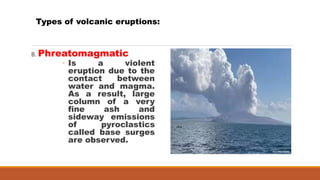 B. Phreatomagmatic
◦ Is a violent
eruption due to the
contact between
water and magma.
As a result, large
column of a very
fine ash and
sideway emissions
of pyroclastics
called base surges
are observed.
Types of volcanic eruptions:
 
