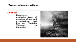 E. Plinian
◦ Excessively
explosive type of
eruption of gas and
pyroclastics, just
like our Pinatubo
Volcano in
Zambales
Types of volcanic eruptions:
 