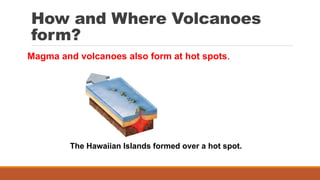 How and Where Volcanoes
form?
The Hawaiian Islands formed over a hot spot.
Magma and volcanoes also form at hot spots.
 