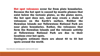 Hot spot volcanoes occur far from plate boundaries.
Because the hot spot is caused by mantle plumes that
exist below the tectonic plates, as the plates move,
the hot spot does not, and may create a chain of
volcanoes on the Earth’s surface. Neither the
Hawaiian Islands nor Yellowstone National Park are
near plate boundaries. Rather, the volcanoes that
form the Hawaiian Islands and the volcanic activity
at Yellowstone National Park are due to their
locations over hot spots.
Geologists estimate there are about 40 to 50 hot
spots around the world.
https://education.nationalgeographic.org/resource/hot-spots/
 