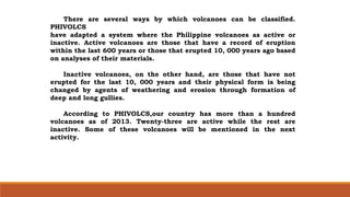 There are several ways by which volcanoes can be classified.
PHIVOLCS
have adapted a system where the Philippine volcanoes as active or
inactive. Active volcanoes are those that have a record of eruption
within the last 600 years or those that erupted 10, 000 years ago based
on analyses of their materials.
Inactive volcanoes, on the other hand, are those that have not
erupted for the last 10, 000 years and their physical form is being
changed by agents of weathering and erosion through formation of
deep and long gullies.
According to PHIVOLCS,our country has more than a hundred
volcanoes as of 2013. Twenty-three are active while the rest are
inactive. Some of these volcanoes will be mentioned in the next
activity.
 