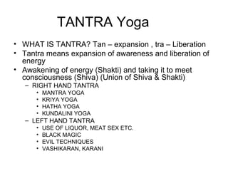 TANTRA Yoga WHAT IS TANTRA? Tan – expansion , tra – Liberation  Tantra means expansion of awareness and liberation of energy Awakening of energy (Shakti) and taking it to meet consciousness (Shiva) (Union of Shiva & Shakti) RIGHT HAND TANTRA MANTRA YOGA KRIYA YOGA HATHA YOGA KUNDALINI YOGA LEFT HAND TANTRA USE OF LIQUOR, MEAT SEX ETC. BLACK MAGIC EVIL TECHNIQUES VASHIKARAN, KARANI 