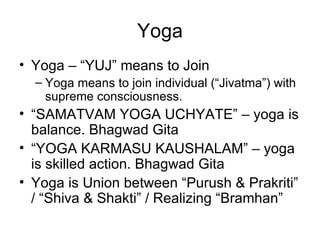 Yoga Yoga – “YUJ” means to Join Yoga means to join individual (“Jivatma”) with supreme consciousness. “ SAMATVAM YOGA UCHYATE” – yoga is balance. Bhagwad Gita “ YOGA KARMASU KAUSHALAM” – yoga is skilled action. Bhagwad Gita Yoga is Union between “Purush & Prakriti” / “Shiva & Shakti” / Realizing “Bramhan” 
