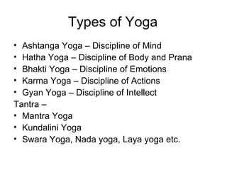 Types of Yoga Ashtanga Yoga – Discipline of Mind Hatha Yoga – Discipline of Body and Prana Bhakti Yoga – Discipline of Emotions Karma Yoga – Discipline of Actions Gyan Yoga – Discipline of Intellect Tantra –  Mantra Yoga Kundalini Yoga  Swara Yoga, Nada yoga, Laya yoga etc. 