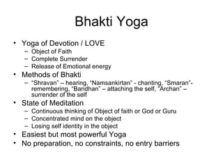 Bhakti Yoga Yoga of Devotion / LOVE Object of Faith Complete Surrender Release of Emotional energy Methods of Bhakti “ Shravan” – hearing, “Namsankirtan” - chanting, “Smaran”- remembering, “Bandhan” – attaching the self, “Archan” – surrender of the self State of Meditation Continuous thinking of Object of faith or God or Guru Concentrated mind on the object Losing self identity in the object Easiest but most powerful Yoga No preparation, no constraints, no entry barriers 