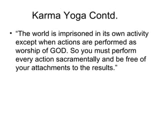 Karma Yoga Contd. “ The world is imprisoned in its own activity except when actions are performed as worship of GOD. So you must perform every action sacramentally and be free of your attachments to the results.” 