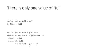 There is only one value of Null
scala> val n: Null = null
n: Null = null
scala> val n: Null = garfield
<console>:10: error: type mismatch;
found : Cat
required: Null
val n: Null = garfield
^
 
