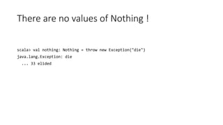 There are no values of Nothing !
scala> val nothing: Nothing = throw new Exception("die")
java.lang.Exception: die
... 33 elided
 