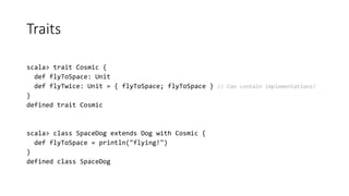 Traits
scala> trait Cosmic {
def flyToSpace: Unit
def flyTwice: Unit = { flyToSpace; flyToSpace } // Can contain implementations!
}
defined trait Cosmic
scala> class SpaceDog extends Dog with Cosmic {
def flyToSpace = println("flying!")
}
defined class SpaceDog
 