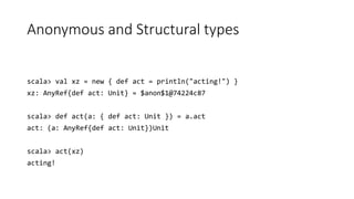 Anonymous and Structural types
scala> val xz = new { def act = println("acting!") }
xz: AnyRef{def act: Unit} = $anon$1@74224c87
scala> def act(a: { def act: Unit }) = a.act
act: (a: AnyRef{def act: Unit})Unit
scala> act(xz)
acting!
 