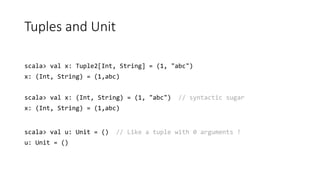 Tuples and Unit
scala> val x: Tuple2[Int, String] = (1, "abc")
x: (Int, String) = (1,abc)
scala> val x: (Int, String) = (1, "abc") // syntactic sugar
x: (Int, String) = (1,abc)
scala> val u: Unit = () // Like a tuple with 0 arguments !
u: Unit = ()
 