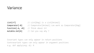 Variance
List[+T] // List[Dog] is a List[Animal]
Comparator[-B] // Comparator[Animal] can work as Comparator[Dog]
Function[-A, +R] // Think about it!
mutable.Set[A] // Can you say why ?
Covariant types can only appear in return positions
Contravariant types can only appear in argument positions
e.g. def apply(arg: A): R
 