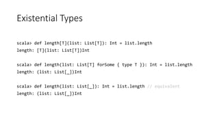 Existential Types
scala> def length[T](list: List[T]): Int = list.length
length: [T](list: List[T])Int
scala> def length(list: List[T] forSome { type T }): Int = list.length
length: (list: List[_])Int
scala> def length(list: List[_]): Int = list.length // equivalent
length: (list: List[_])Int
 