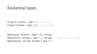 Existential types
Array[T] forSome { type T } // Array[_]
Array[T forSome { type T }] // Array[Any]
Map[Class[T forSome { type T }], String]
Map[Class[T] forSome { type T }, String] // Map[Class[_], String]
Map[Class[T], String] forSome { type T }
 