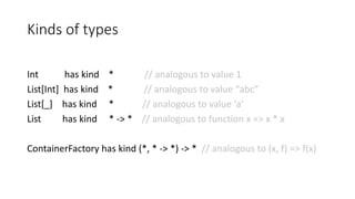 Kinds of types
Int has kind * // analogous to value 1
List[Int] has kind * // analogous to value “abc”
List[_] has kind * // analogous to value ‘a’
List has kind * -> * // analogous to function x => x * x
ContainerFactory has kind (*, * -> *) -> * // analogous to (x, f) => f(x)
 