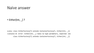 Naïve answer
• Either[Int, _] ?
scala> class EitherFactory[T] extends ContainerFactory[T, Either[Int, _]]
<console>:8: error: Either[Int, _] takes no type parameters, expected: one
class EitherFactory[T] extends ContainerFactory[T, Either[Int, _]]
 