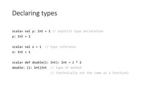 Declaring types
scala> val y: Int = 1 // explicit type declaration
y: Int = 1
scala> val x = 1 // type inference
x: Int = 1
scala> def double(i: Int): Int = i * 2
double: (i: Int)Int // type of method
// (technically not the same as a function)
 