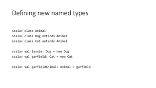 Defining new named types
scala> class Animal
scala> class Dog extends Animal
scala> class Cat extends Animal
scala> val lassie: Dog = new Dog
scala> val garfield: Cat = new Cat
scala> val garfieldAnimal: Animal = garfield
 
