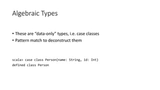 Algebraic Types
• These are “data-only” types, i.e. case classes
• Pattern match to deconstruct them
scala> case class Person(name: String, id: Int)
defined class Person
 