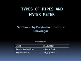 Sir Bhavsinhji Polytechnic Institute
Bhavnagar
TYPES OF PIPES AND
WATER METER
NAME ER.NUMBER
Rathod Siddharth N. 176490306098
Saiyad Afroz M. 176490306100
Presented By:-
 