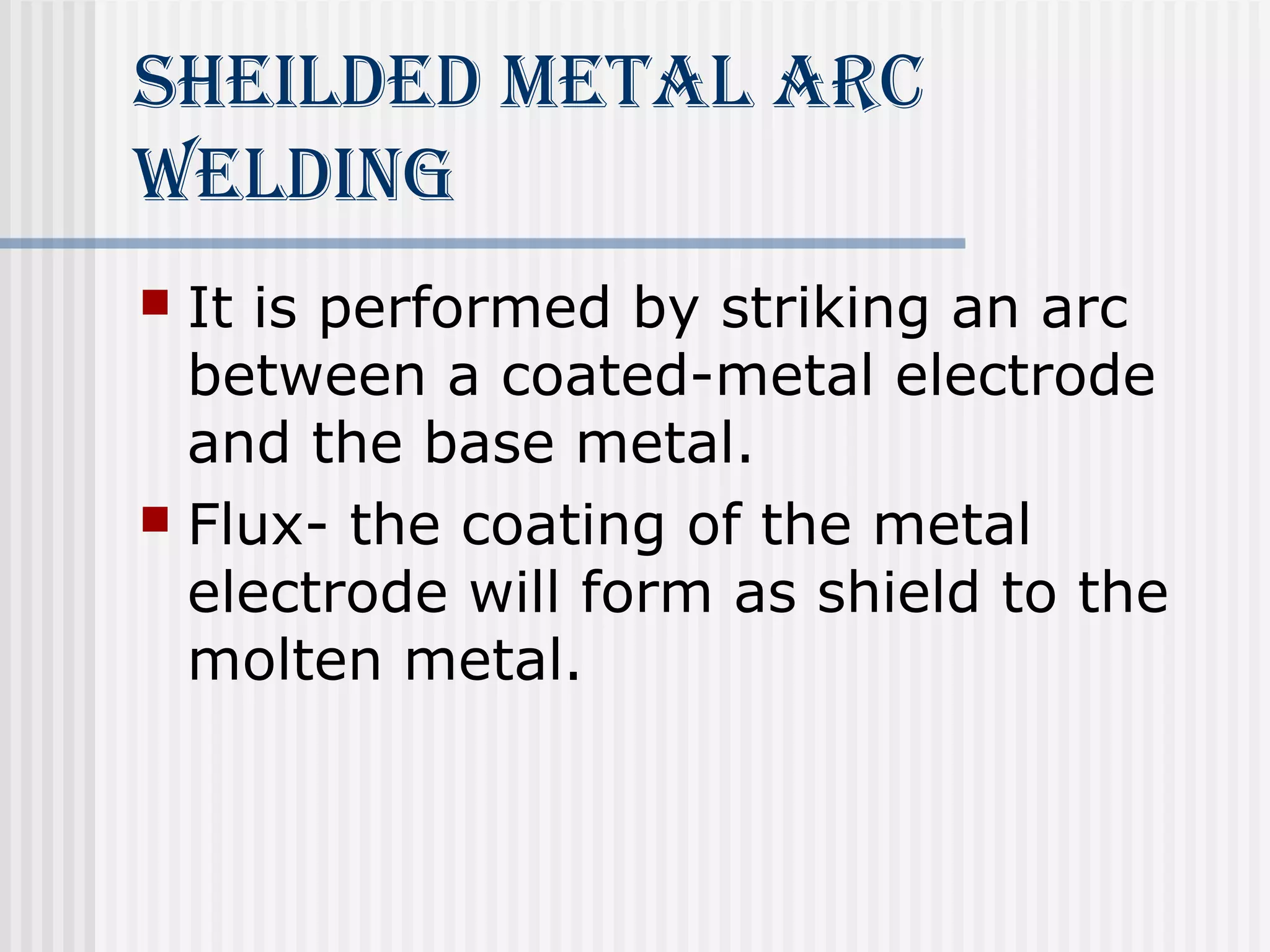 sheilded meTAl ArC 
Welding 
 It is performed by striking an arc 
between a coated-metal electrode 
and the base metal. 
 Flux- the coating of the metal 
electrode will form as shield to the 
molten metal. 
 