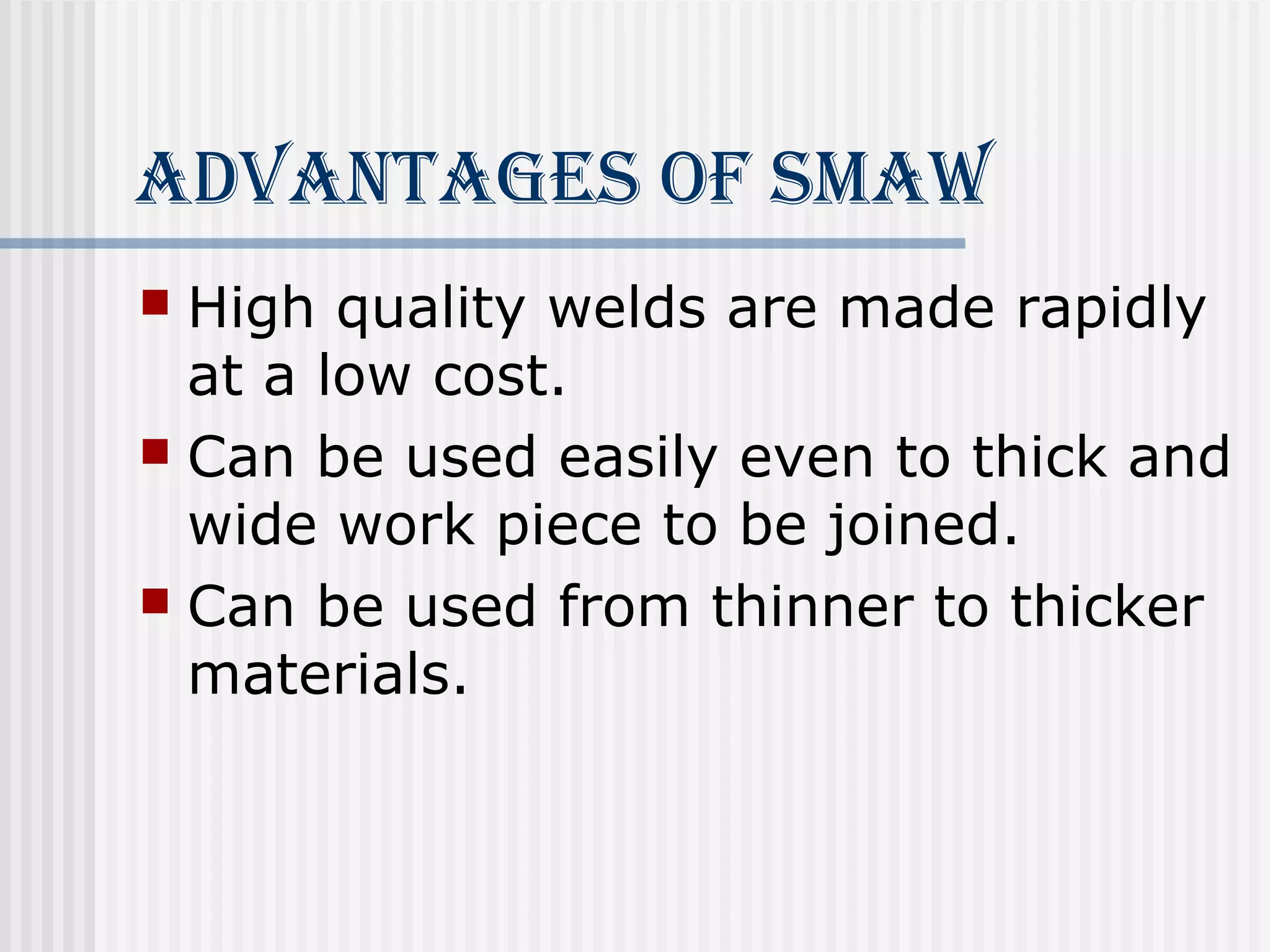 AdvAnTAges of smAW 
 High quality welds are made rapidly 
at a low cost. 
 Can be used easily even to thick and 
wide work piece to be joined. 
 Can be used from thinner to thicker 
materials. 
 