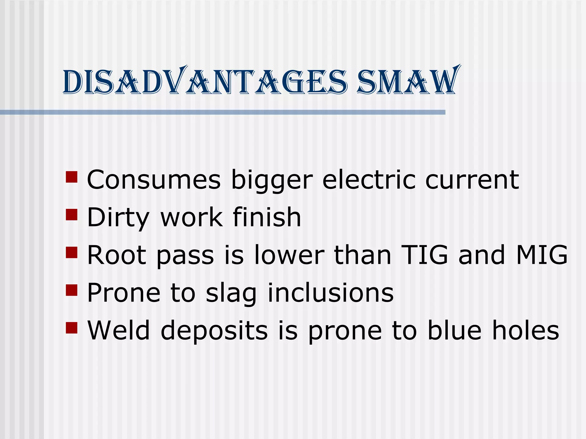 disAdvAnTAges smAW 
 Consumes bigger electric current 
 Dirty work finish 
 Root pass is lower than TIG and MIG 
 Prone to slag inclusions 
 Weld deposits is prone to blue holes 
 