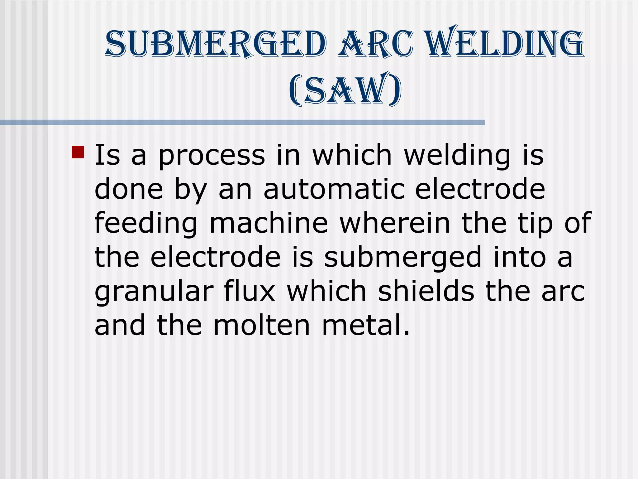 submerged ArC Welding 
(sAW) 
 Is a process in which welding is 
done by an automatic electrode 
feeding machine wherein the tip of 
the electrode is submerged into a 
granular flux which shields the arc 
and the molten metal. 
 