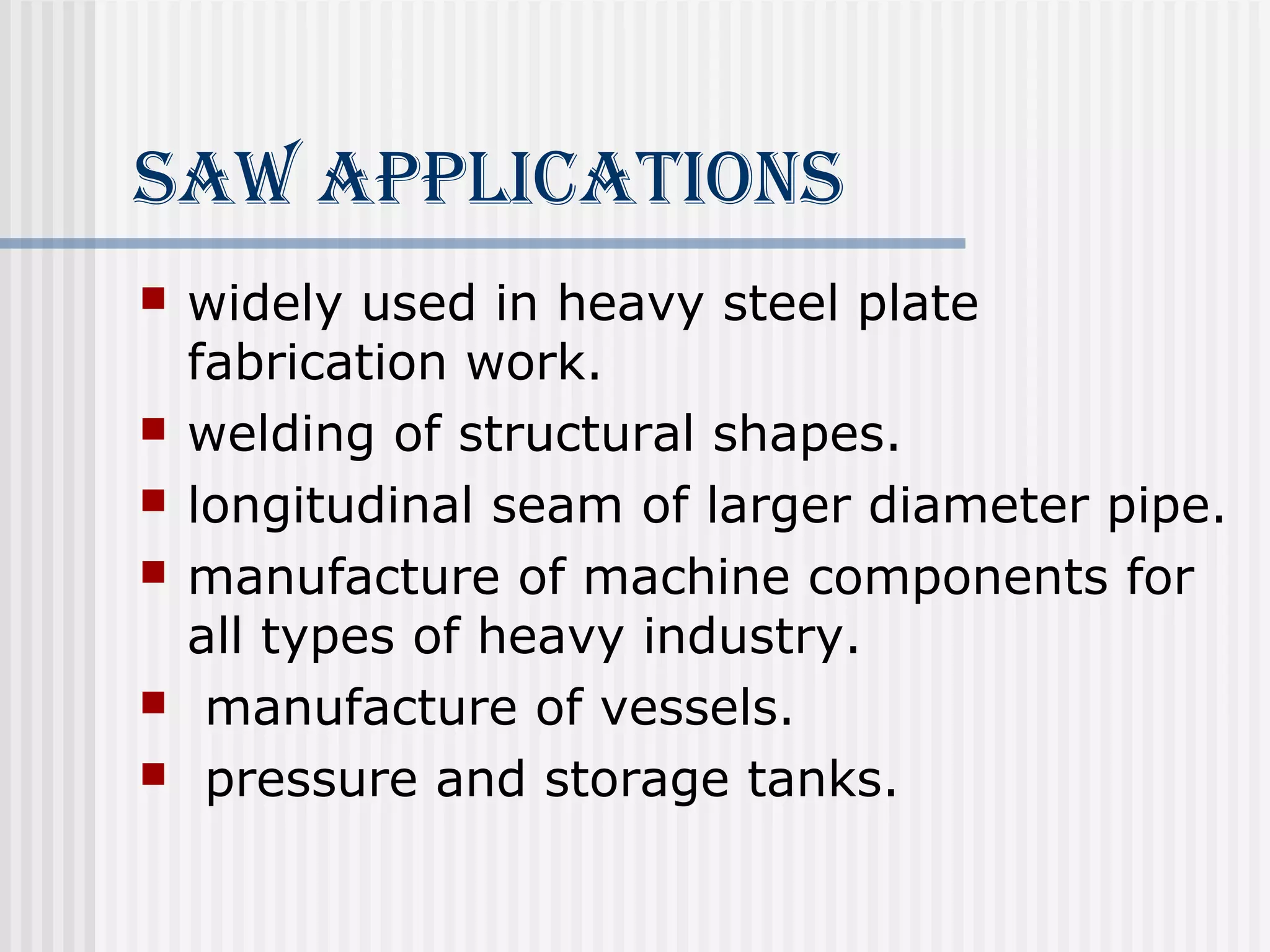 SAW APPlicATioNS 
 widely used in heavy steel plate 
fabrication work. 
 welding of structural shapes. 
 longitudinal seam of larger diameter pipe. 
 manufacture of machine components for 
all types of heavy industry. 
 manufacture of vessels. 
 pressure and storage tanks. 
 