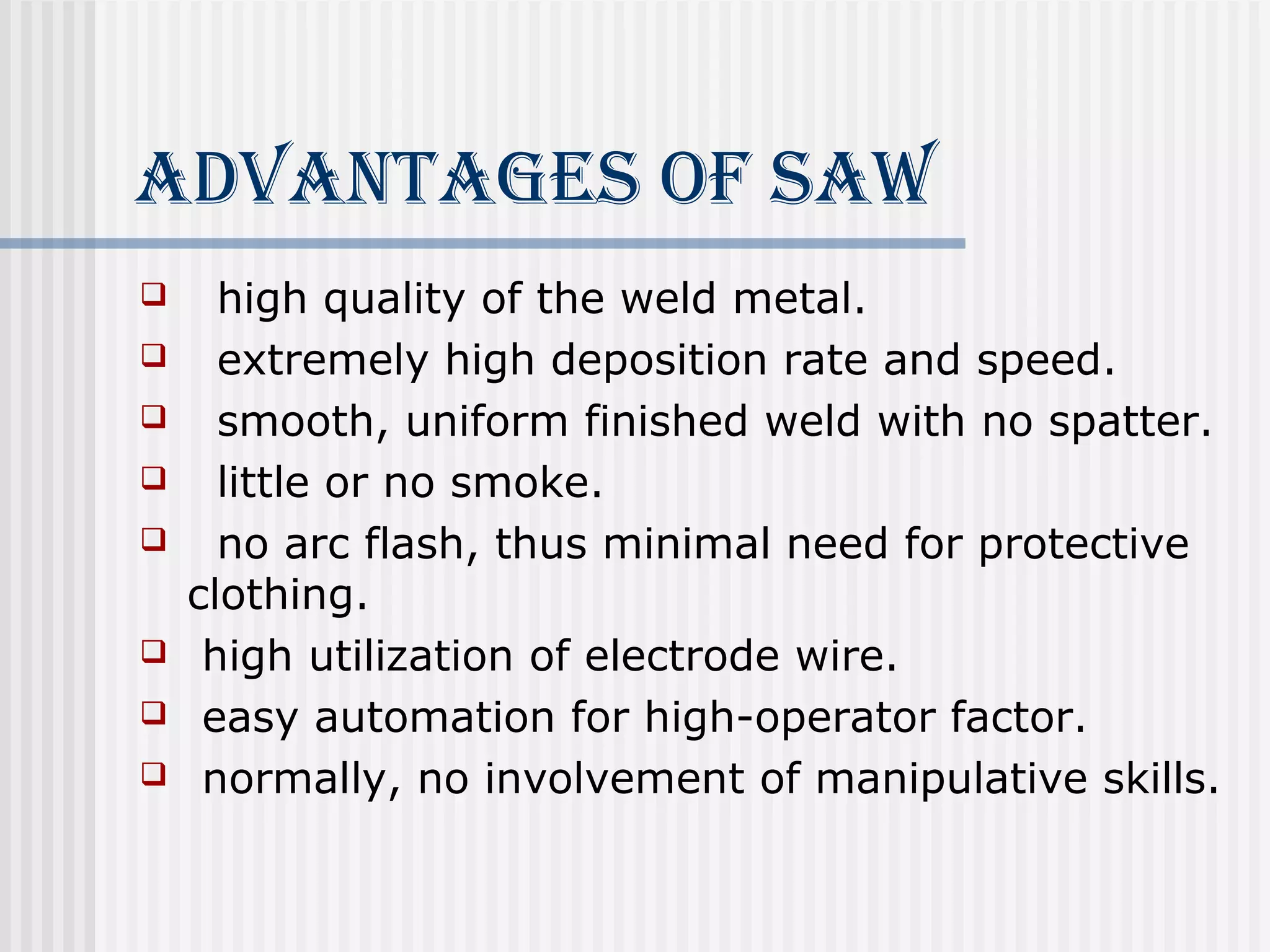 AdvANTAgeS of SAW 
 high quality of the weld metal. 
 extremely high deposition rate and speed. 
 smooth, uniform finished weld with no spatter. 
 little or no smoke. 
 no arc flash, thus minimal need for protective 
clothing. 
 high utilization of electrode wire. 
 easy automation for high-operator factor. 
 normally, no involvement of manipulative skills. 
 