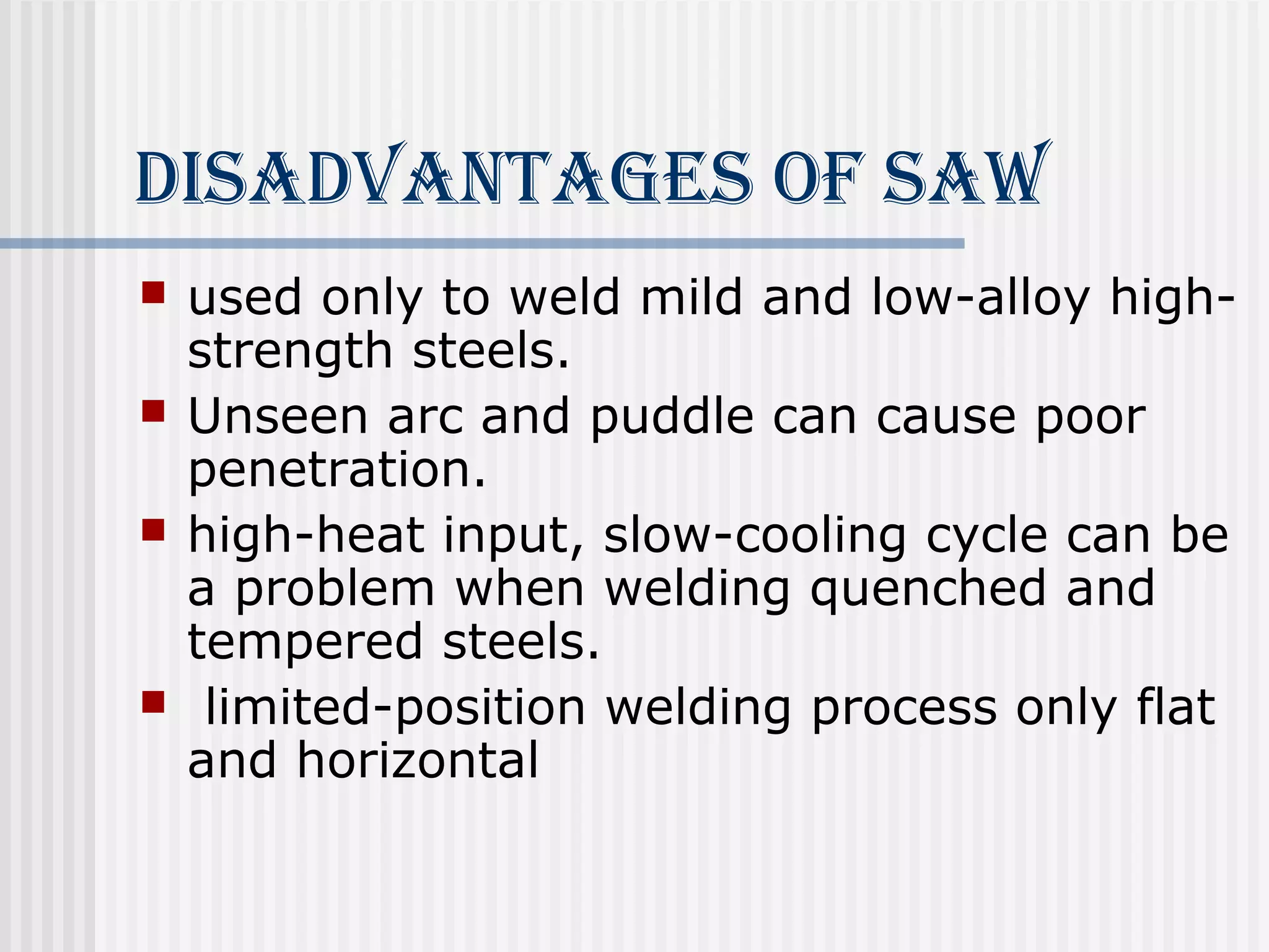 diSAdvANTAgeS of SAW 
 used only to weld mild and low-alloy high-strength 
steels. 
 Unseen arc and puddle can cause poor 
penetration. 
 high-heat input, slow-cooling cycle can be 
a problem when welding quenched and 
tempered steels. 
 limited-position welding process only flat 
and horizontal 
 