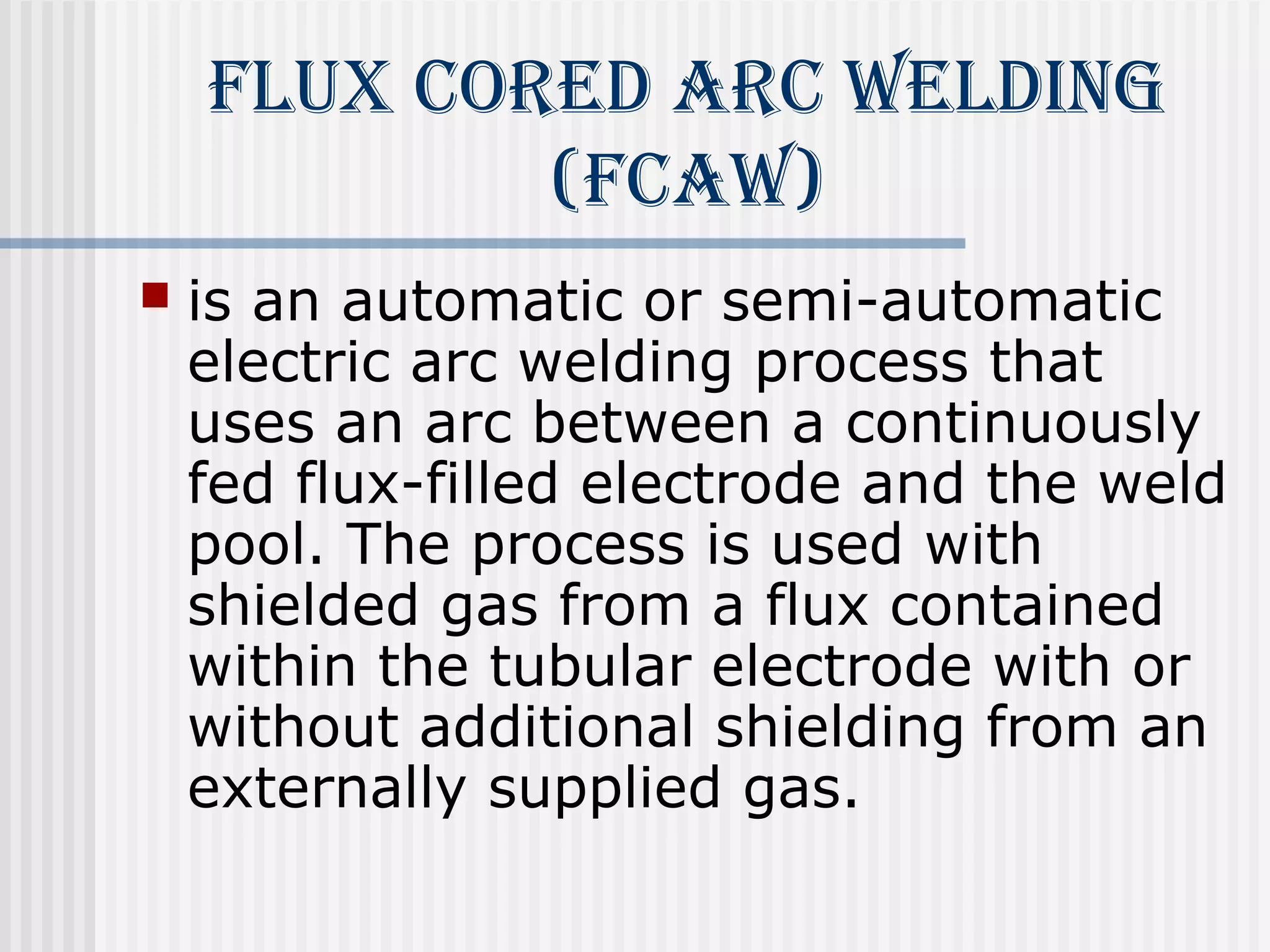 flUX cored Arc WeldiNg 
(fcAW) 
 is an automatic or semi-automatic 
electric arc welding process that 
uses an arc between a continuously 
fed flux-filled electrode and the weld 
pool. The process is used with 
shielded gas from a flux contained 
within the tubular electrode with or 
without additional shielding from an 
externally supplied gas. 
 