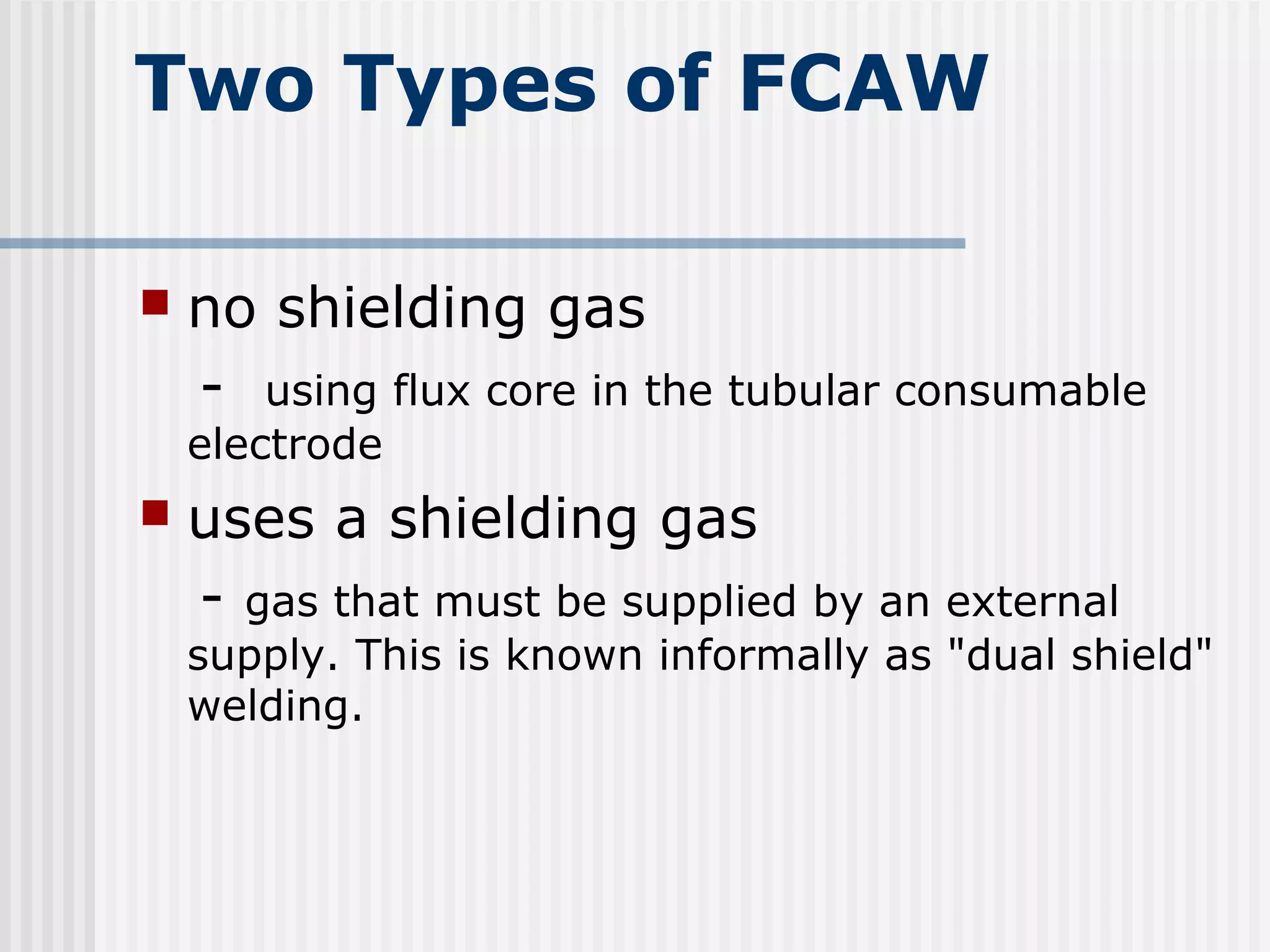 Two Types of FCAW 
 no shielding gas 
- using flux core in the tubular consumable 
electrode 
 uses a shielding gas 
- gas that must be supplied by an external 
supply. This is known informally as "dual shield" 
welding. 
 