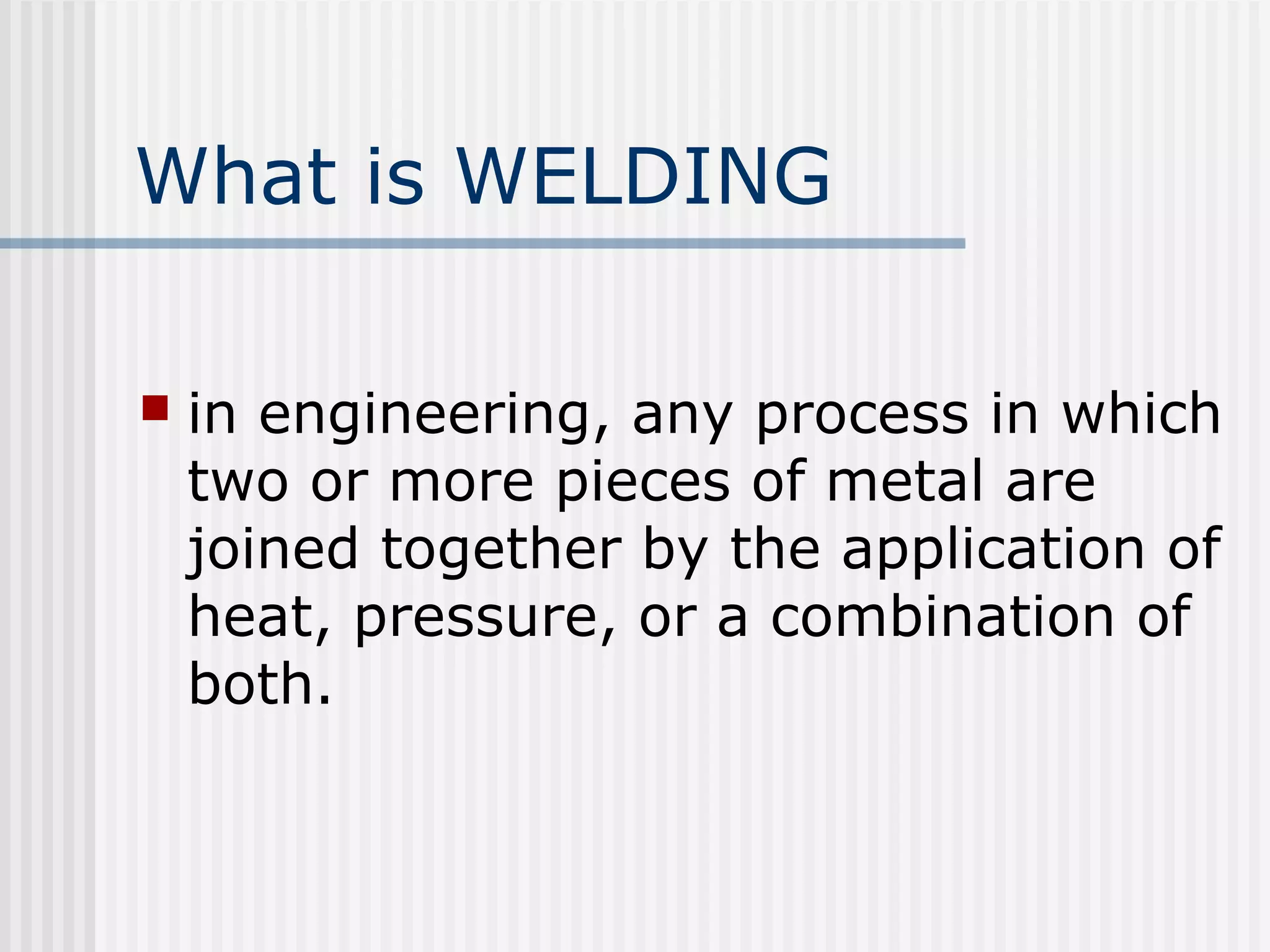 What is WELDING 
 in engineering, any process in which 
two or more pieces of metal are 
joined together by the application of 
heat, pressure, or a combination of 
both. 
 
