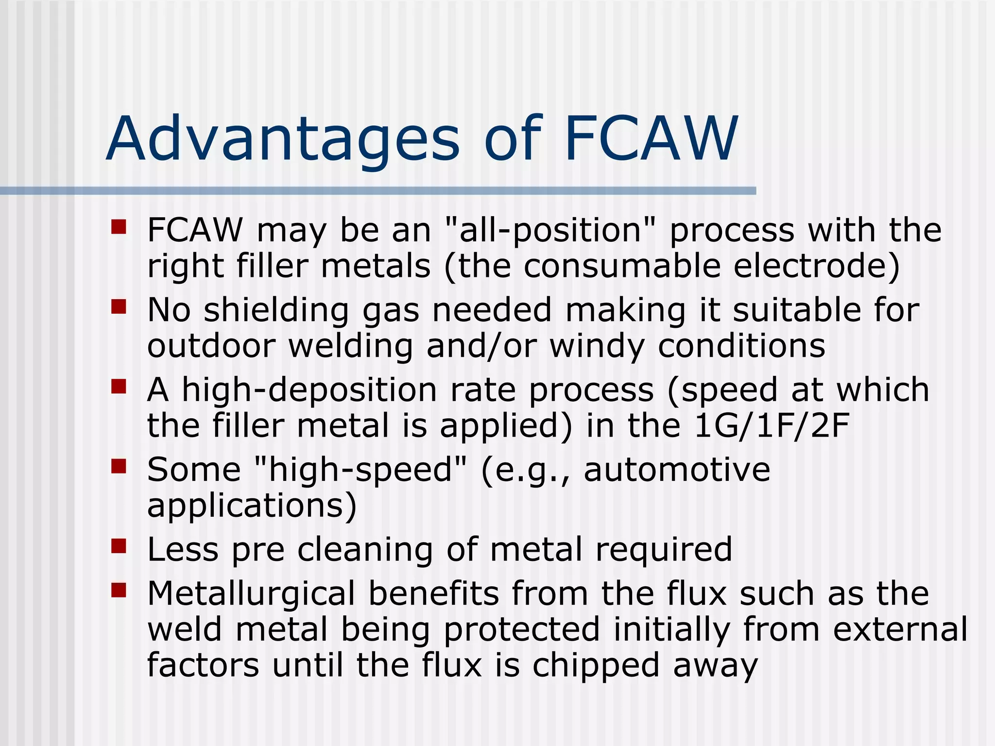 Advantages of FCAW 
 FCAW may be an "all-position" process with the 
right filler metals (the consumable electrode) 
 No shielding gas needed making it suitable for 
outdoor welding and/or windy conditions 
 A high-deposition rate process (speed at which 
the filler metal is applied) in the 1G/1F/2F 
 Some "high-speed" (e.g., automotive 
applications) 
 Less pre cleaning of metal required 
 Metallurgical benefits from the flux such as the 
weld metal being protected initially from external 
factors until the flux is chipped away 
 
