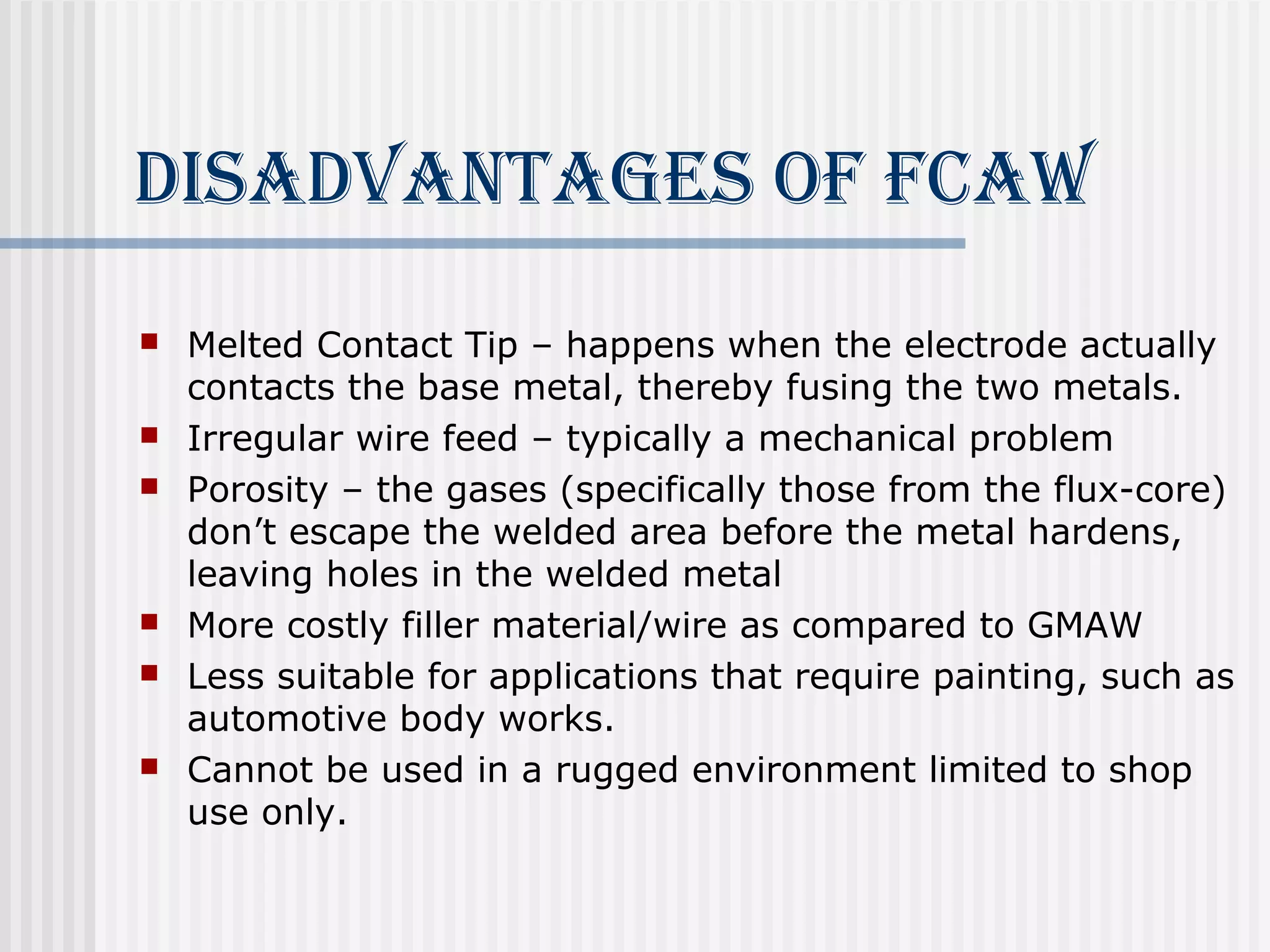 diSAdvANTAgeS of fcAW 
 Melted Contact Tip – happens when the electrode actually 
contacts the base metal, thereby fusing the two metals. 
 Irregular wire feed – typically a mechanical problem 
 Porosity – the gases (specifically those from the flux-core) 
don’t escape the welded area before the metal hardens, 
leaving holes in the welded metal 
 More costly filler material/wire as compared to GMAW 
 Less suitable for applications that require painting, such as 
automotive body works. 
 Cannot be used in a rugged environment limited to shop 
use only. 
 