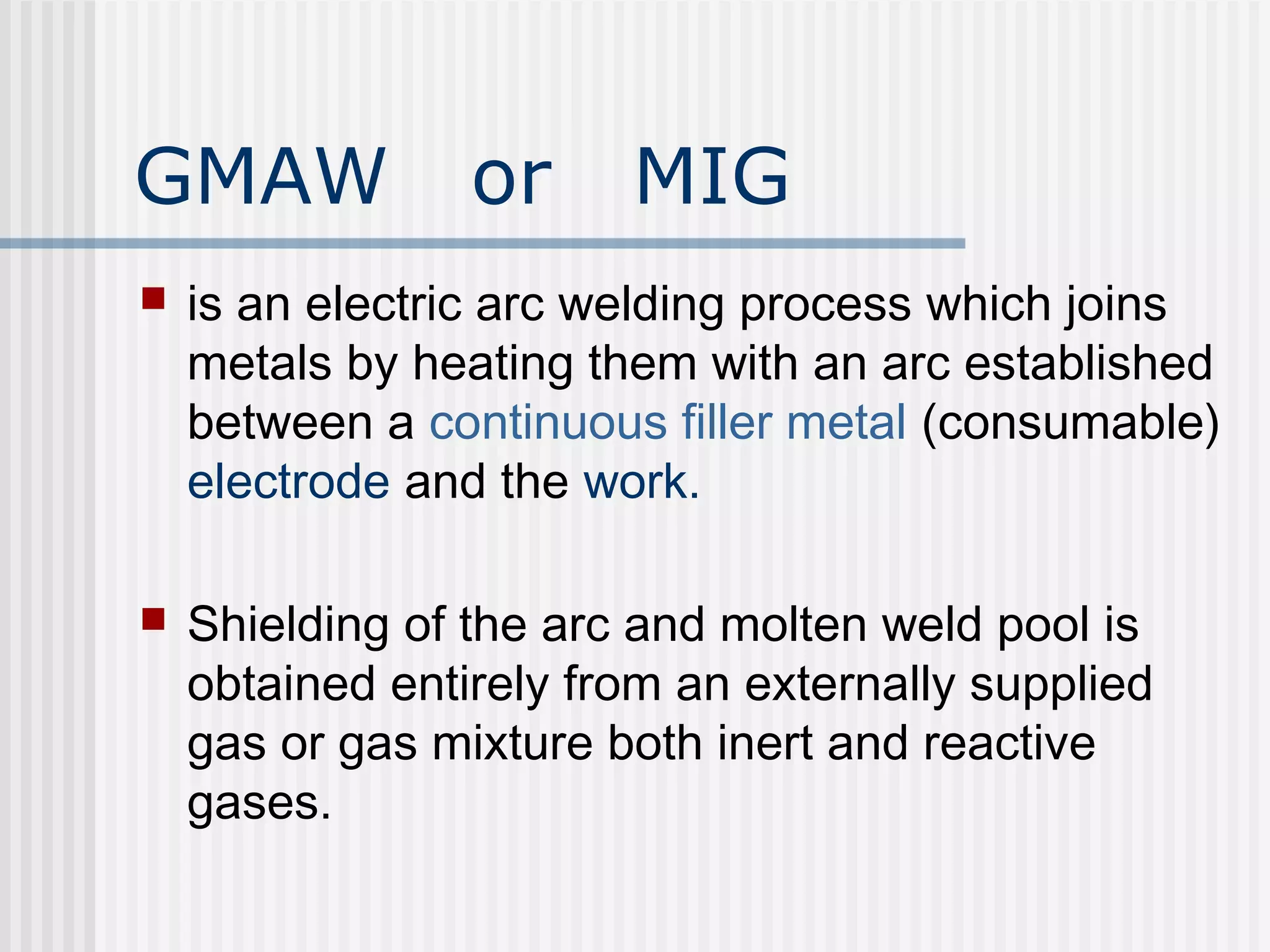 GMAW or MIG 
 is an electric arc welding process which joins 
metals by heating them with an arc established 
between a continuous filler metal (consumable) 
electrode and the work. 
 Shielding of the arc and molten weld pool is 
obtained entirely from an externally supplied 
gas or gas mixture both inert and reactive 
gases. 
 