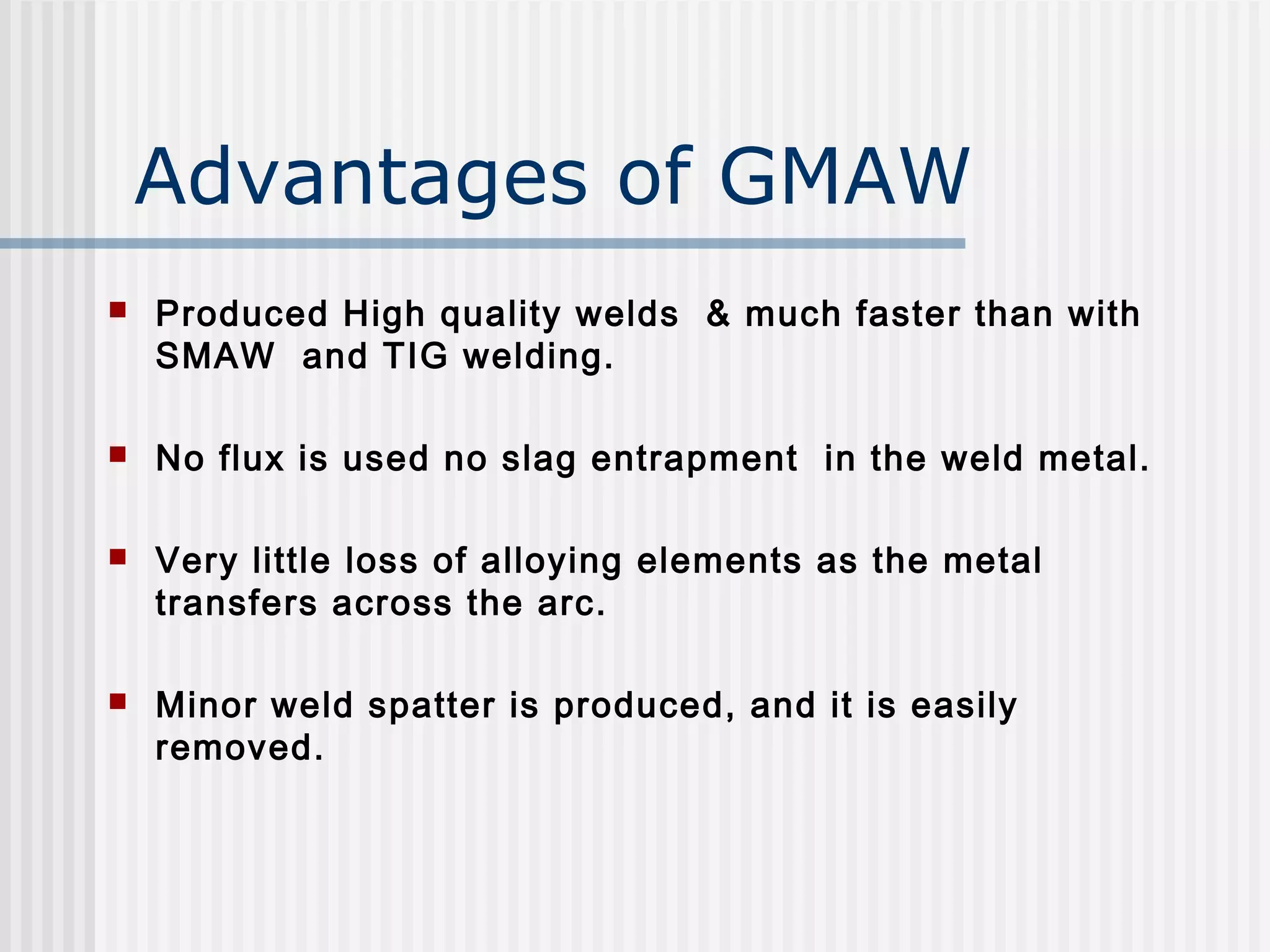 Advantages of GMAW 
 Produced High quality welds & much faster than with 
SMAW and TIG welding. 
 No flux is used no slag entrapment in the weld metal. 
 Very little loss of alloying elements as the metal 
transfers across the arc. 
 Minor weld spatter is produced, and it is easily 
removed. 
 