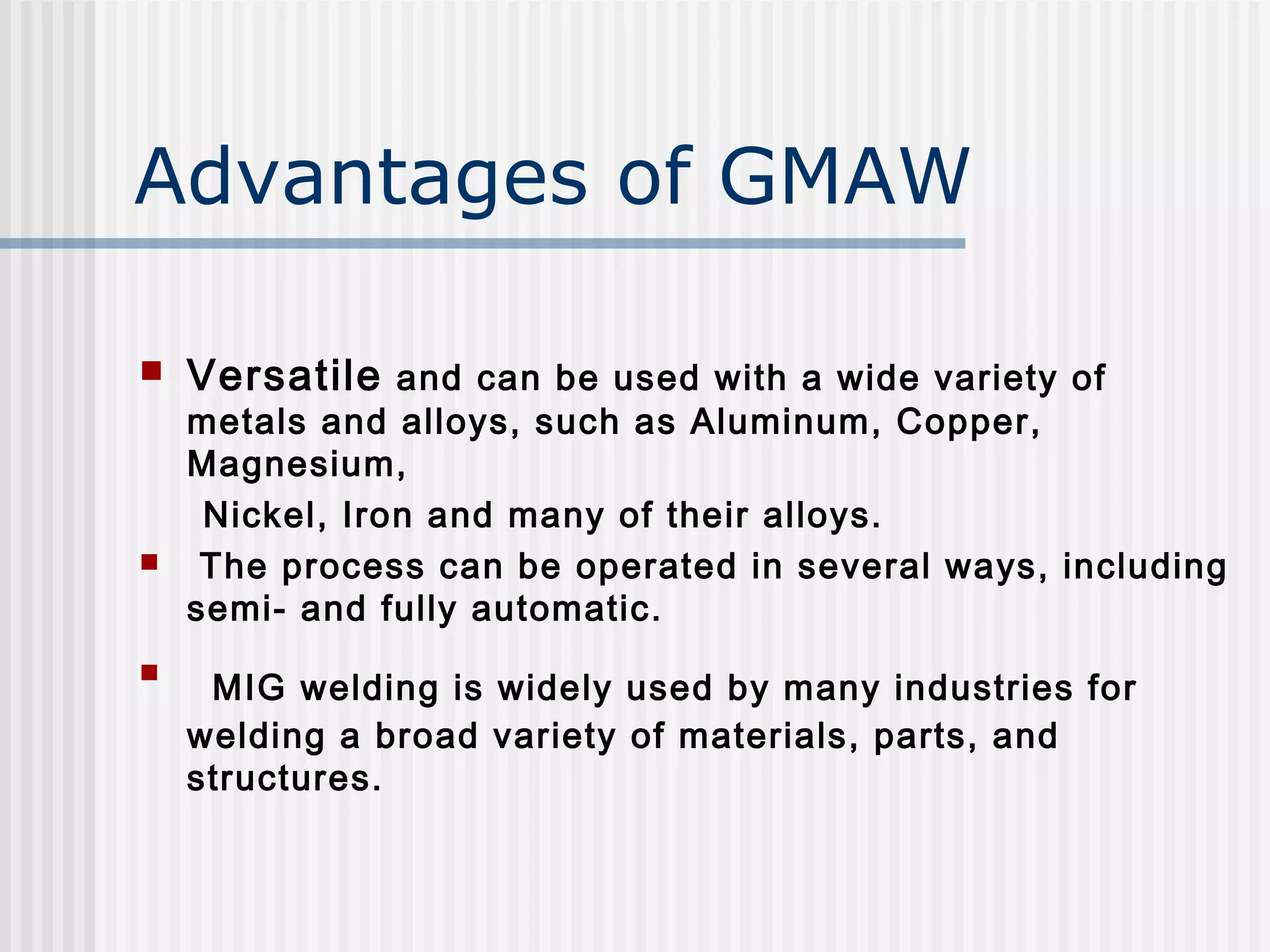Advantages of GMAW 
 Versatile and can be used with a wide variety of 
metals and alloys, such as Aluminum, Copper, 
Magnesium, 
Nickel, Iron and many of their alloys. 
 The process can be operated in several ways, including 
semi- and fully automatic. 
 MIG welding is widely used by many industries for 
welding a broad variety of materials, parts, and 
structures. 
 