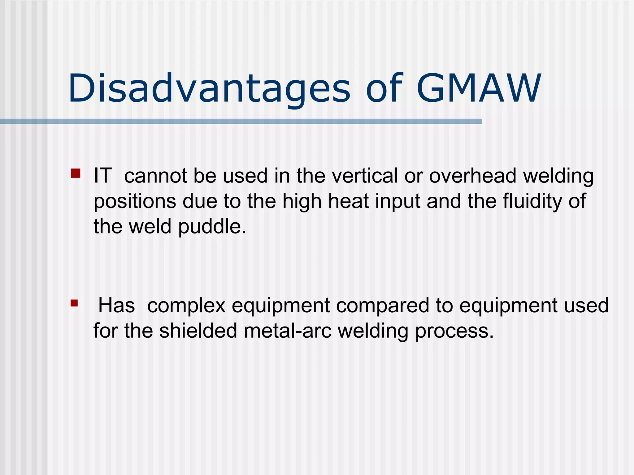 Disadvantages of GMAW 
 IT cannot be used in the vertical or overhead welding 
positions due to the high heat input and the fluidity of 
the weld puddle. 
 Has complex equipment compared to equipment used 
for the shielded metal-arc welding process. 
 