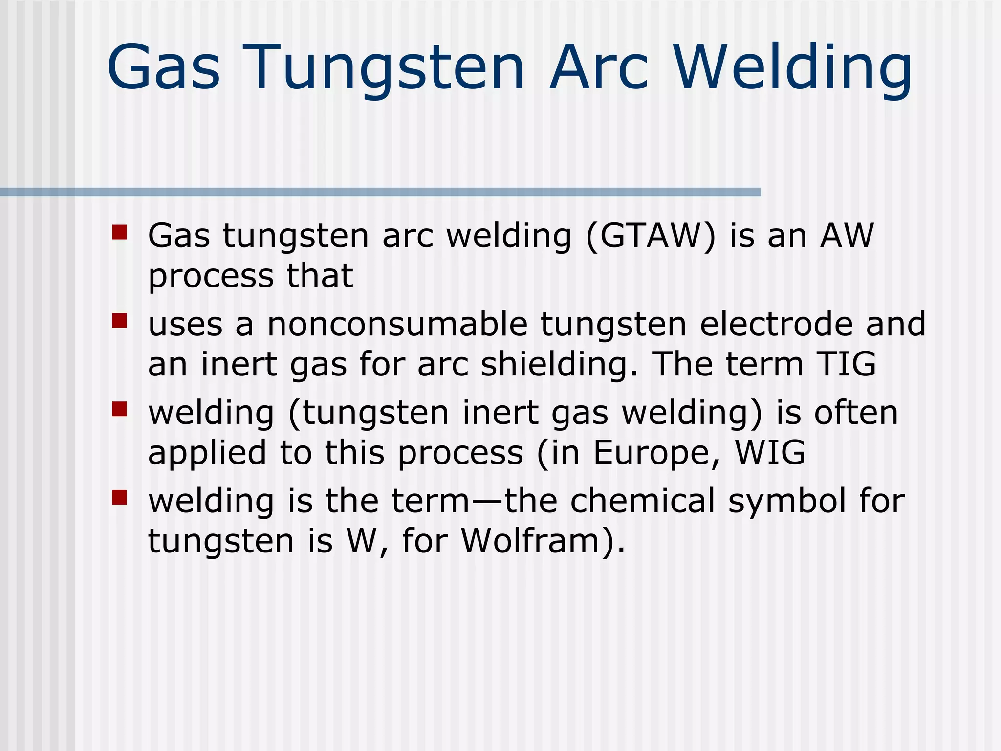 Gas Tungsten Arc Welding 
 Gas tungsten arc welding (GTAW) is an AW 
process that 
 uses a nonconsumable tungsten electrode and 
an inert gas for arc shielding. The term TIG 
 welding (tungsten inert gas welding) is often 
applied to this process (in Europe, WIG 
 welding is the term—the chemical symbol for 
tungsten is W, for Wolfram). 
 