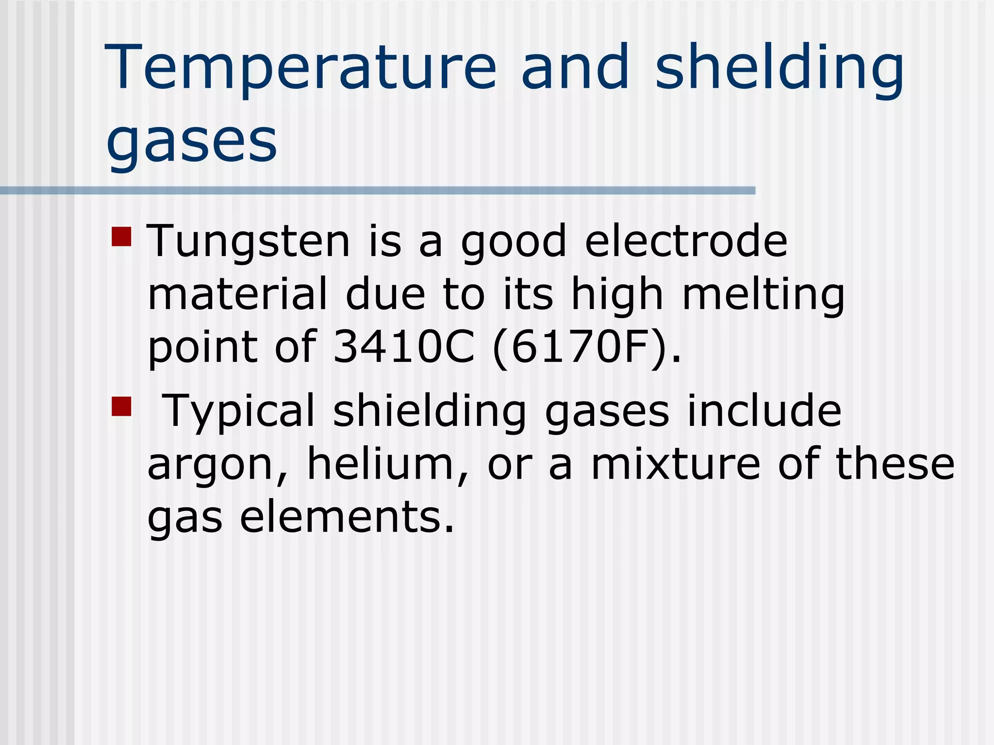 Temperature and shelding 
gases 
 Tungsten is a good electrode 
material due to its high melting 
point of 3410C (6170F). 
 Typical shielding gases include 
argon, helium, or a mixture of these 
gas elements. 
 
