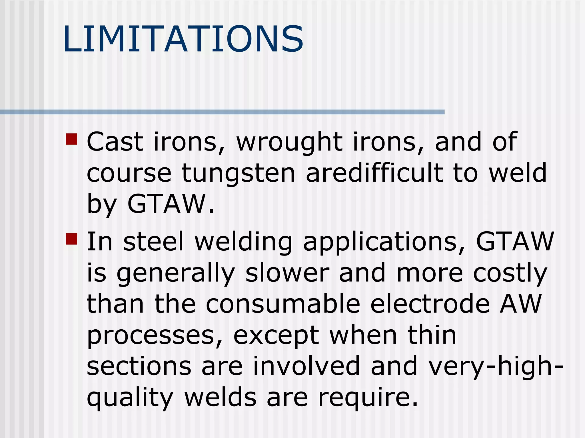 LIMITATIONS 
 Cast irons, wrought irons, and of 
course tungsten aredifficult to weld 
by GTAW. 
 In steel welding applications, GTAW 
is generally slower and more costly 
than the consumable electrode AW 
processes, except when thin 
sections are involved and very-high-quality 
welds are require. 
 