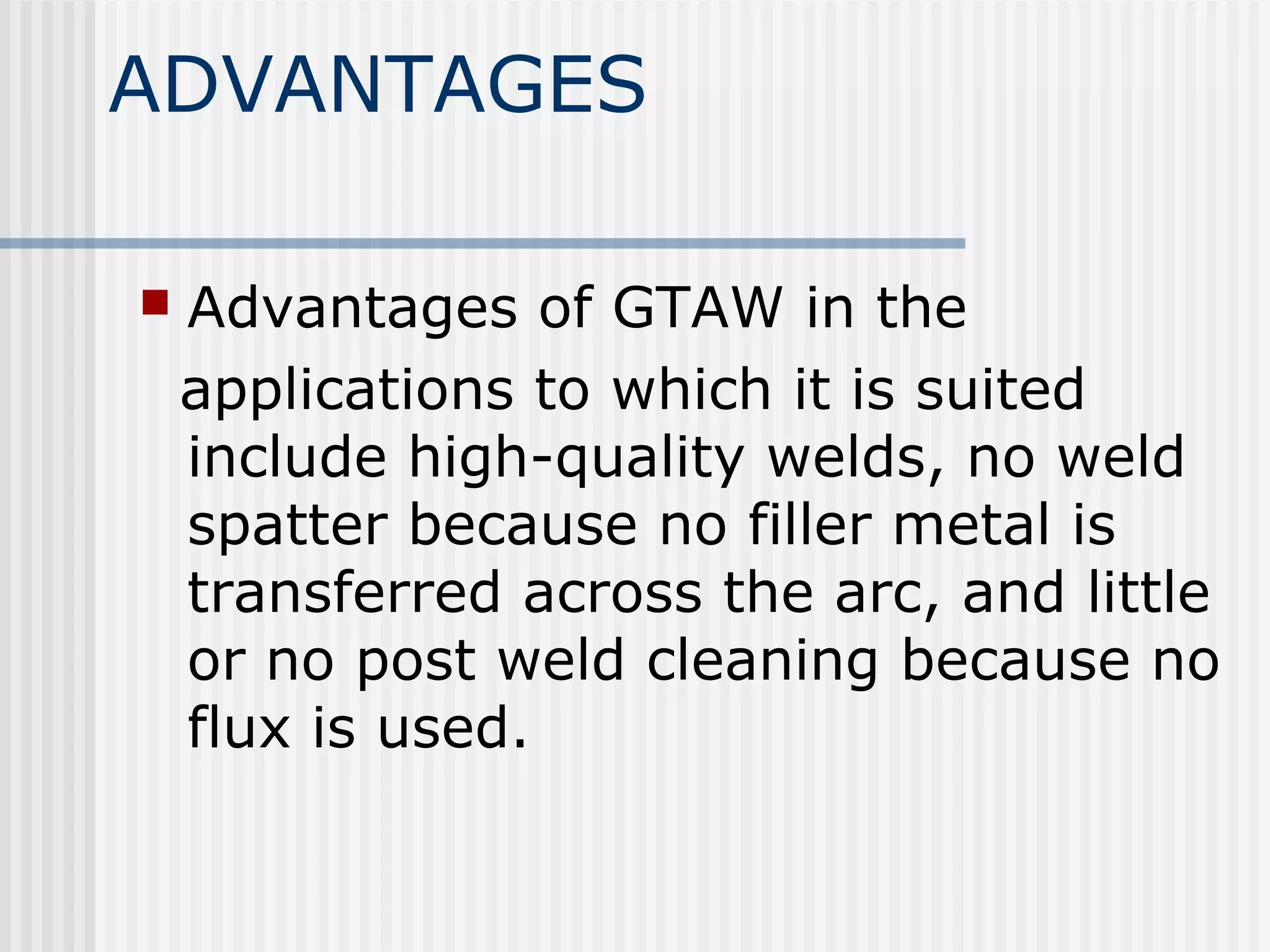 ADVANTAGES 
 Advantages of GTAW in the 
applications to which it is suited 
include high-quality welds, no weld 
spatter because no filler metal is 
transferred across the arc, and little 
or no post weld cleaning because no 
flux is used. 
 