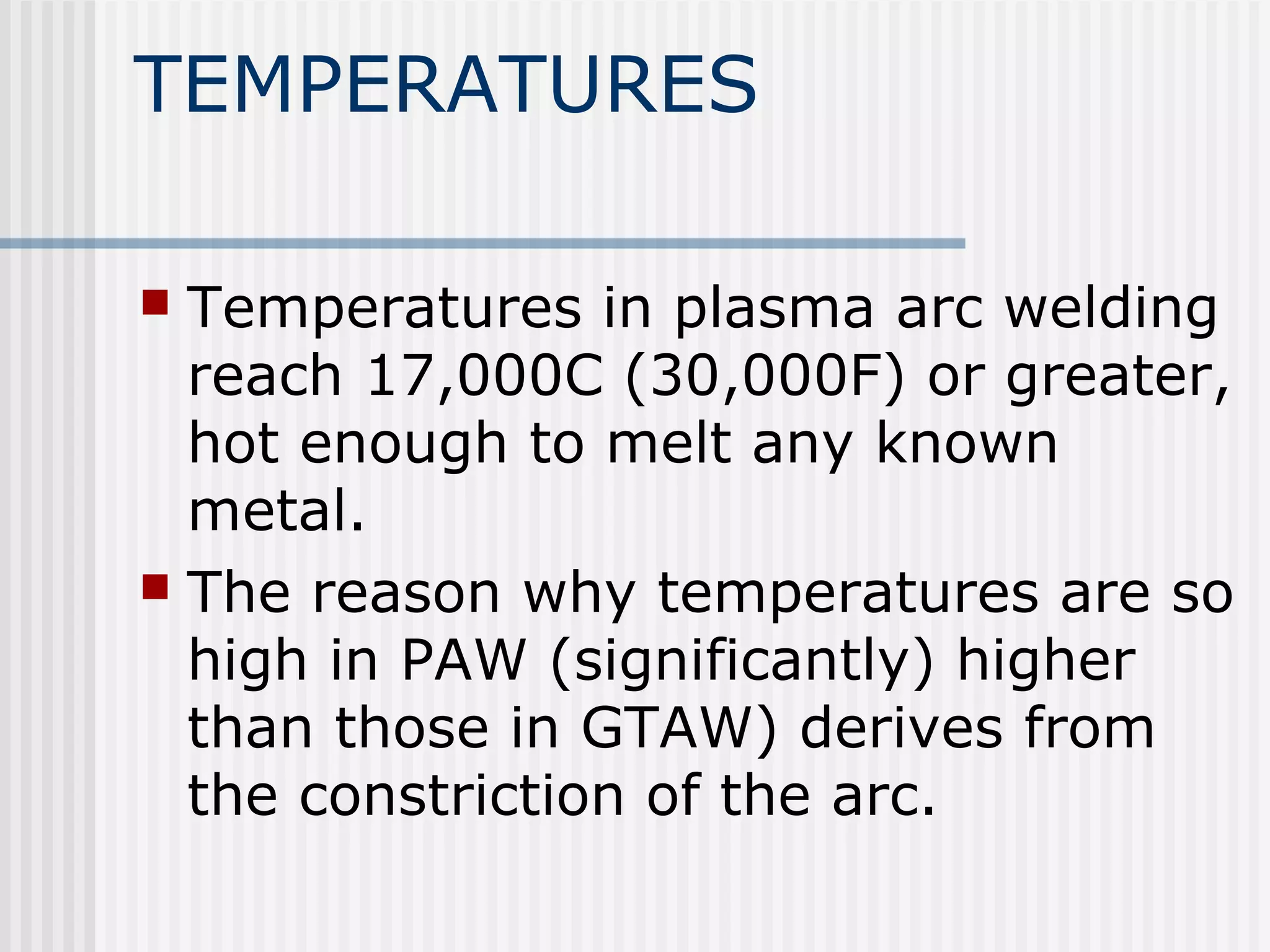 TEMPERATURES 
 Temperatures in plasma arc welding 
reach 17,000C (30,000F) or greater, 
hot enough to melt any known 
metal. 
 The reason why temperatures are so 
high in PAW (significantly) higher 
than those in GTAW) derives from 
the constriction of the arc. 
 
