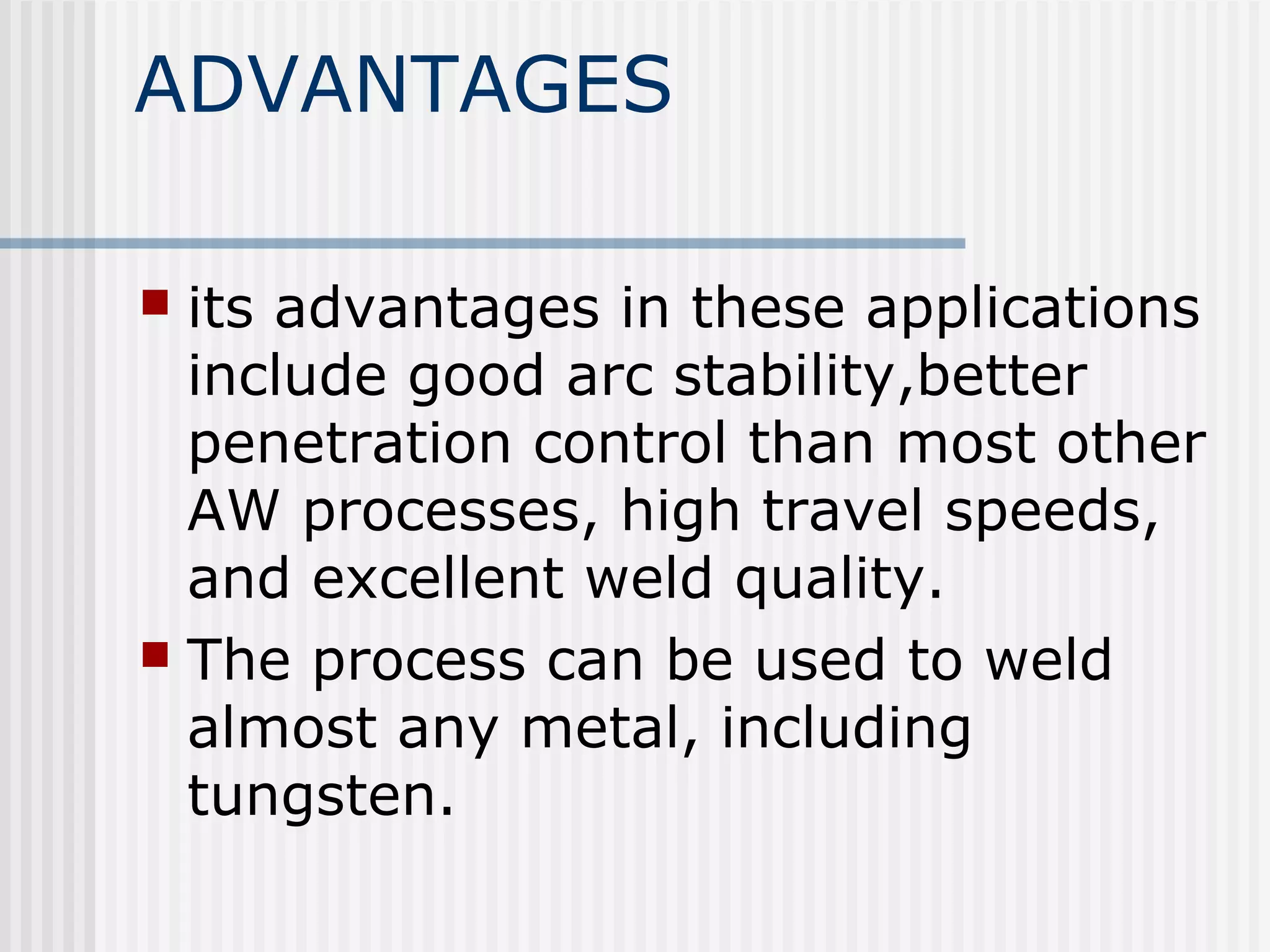 ADVANTAGES 
 its advantages in these applications 
include good arc stability,better 
penetration control than most other 
AW processes, high travel speeds, 
and excellent weld quality. 
 The process can be used to weld 
almost any metal, including 
tungsten. 
 